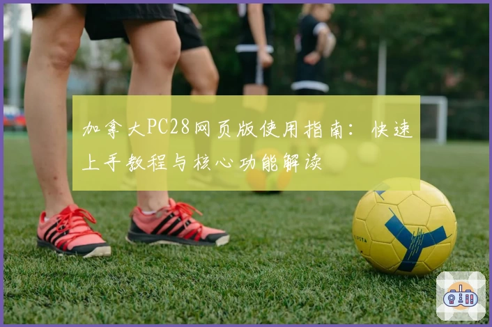 加拿大PC28网页版使用指南:快速上手教程与核心功能解读